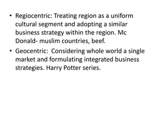 • Regiocentric: Treating region as a uniform
cultural segment and adopting a similar
business strategy within the region. Mc
Donald- muslim countries, beef.
• Geocentric: Considering whole world a single
market and formulating integrated business
strategies. Harry Potter series.
 