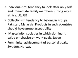 • Individualism: tendency to look after only self
and immediate family members- strong work
ethics. US, GB
• Collectivism: tendency to belong in groups.
Pakistan, Malaysia. Products in such countries
should have group acceptibility
• Masculinity: societies in which dominant
value emphasise on work goals. Japan
• Femininity: achievement of personal goals.
Sweden, Norway
 