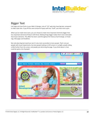 IntelBuilder
                                                                                                               TM


                                                                                       WEBSITE PLATFORM




          Bigger Text
          Use large and clear fonts in your Web 2.0 design. Lots of “2.0” web sites have big text, compared
          to older-style sites. If you fill the same amount of space with less “stuff”, you have more room.

          When you’ve made more room, you can choose to make more important elements bigger than
          less important elements (if they’re still there). Making things bigger makes them more noticeable
          than lesser elements. This effect has been used throughout the history of print design, on head-
          ings, title pages and headlines.

          Not only does big text stand out, but it’s also more accessible to more people. That’s not just
          people with visual impairments, but also people looking on LCD screens in sunlight, people sitting
          a little further from the screen, and people just skimming the page. If you think about it, that
          could be quite a lot of people!




© 2010 Vesta Digital, LLC. All Right Reserved. IntelBuilder™ is a product and service of Vesta Digital, LLC.   10
 