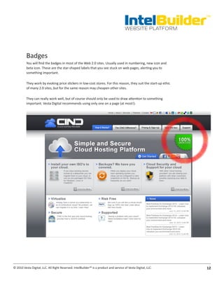 IntelBuilder
                                                                                                                  TM


                                                                                       WEBSITE PLATFORM




          Badges
          You will find the badges in most of the Web 2.0 sites. Usually used in numbering, new icon and
          beta icon. These are the star-shaped labels that you see stuck on web pages, alerting you to
          something important.

          They work by evoking price stickers in low-cost stores. For this reason, they suit the start-up ethic
          of many 2.0 sites, but for the same reason may cheapen other sites.

          They can really work well, but of course should only be used to draw attention to something
          important. Vesta Digital recommends using only one on a page (at most!).




© 2010 Vesta Digital, LLC. All Right Reserved. IntelBuilder™ is a product and service of Vesta Digital, LLC.      12
 