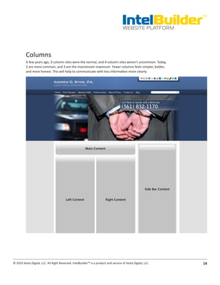 IntelBuilder
                                                                                                               TM


                                                                                       WEBSITE PLATFORM




          Columns
          A few years ago, 3-column sites were the normal, and 4-column sites weren’t uncommon. Today,
          2 are more common, and 3 are the mainstream maximum. Fewer columns feels simpler, bolder,
          and more honest. This will help to communicate with less information more clearly.




© 2010 Vesta Digital, LLC. All Right Reserved. IntelBuilder™ is a product and service of Vesta Digital, LLC.   14
 