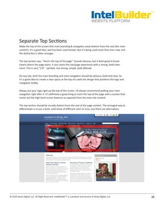 IntelBuilder
                                                                                                                    TM


                                                                                       WEBSITE PLATFORM




          Separate Top Sections
          Make the top of the screen (the main branding & navigation area) distinct from the rest (the main
          content). It’s a good idea, and has been used forever. But it’s being used more than ever now, and
          the distinction is often stronger.

          The top section says, “Here’s the top of the page”. Sounds obvious, but it feels good to know
          clearly where the page starts. It also starts the site/page experience with a strong, bold state-
          ment. This is very “2.0” - spirited. Use strong, simple, bold attitude.

          On any site, both the main branding and main navigation should be obvious, bold and clear. So
          it’s a good idea to create a clear space at the top of a web site design that positions the logo and
          navigation boldly.

          Always put your logo right up the top of the screen. I’d always recommend putting your main
          navigation right after it. It’s definitely a good thing to mark the top of the page with a section that
          marks out the high-level screen features as separate from the main site content.

          The top section should be visually distinct from the rest of the page content. The strongest way to
          differentiate is to use a bold, solid block of different color or tone, but there are alternatives.




© 2010 Vesta Digital, LLC. All Right Reserved. IntelBuilder™ is a product and service of Vesta Digital, LLC.        15
 