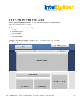 IntelBuilder
                                                                                                                   TM


                                                                                       WEBSITE PLATFORM




          Solid Areas of Screen Real-Estate
          Leading on from the clearly differentiated top area, you’ll notice that lots of sites define the vari-
          ous areas of real-estate boldly and clearly.

          Real estate comes in various forms, including:
            ■■ Navigation
            ■■ Background / canvas
            ■■ Main content area
            ■■ Other stuff
            ■■ Callouts / cross-links

          It’s possible to design a web page so that these areas are immediately distinct from their neigh-
          bors. The strongest way to do this is using color.




© 2010 Vesta Digital, LLC. All Right Reserved. IntelBuilder™ is a product and service of Vesta Digital, LLC.       16
 