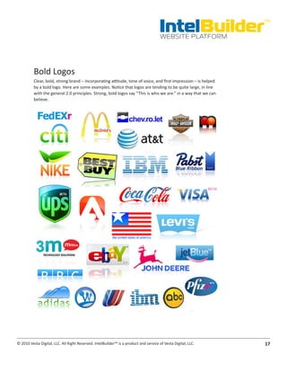 IntelBuilder
                                                                                                                TM


                                                                                       WEBSITE PLATFORM




          Bold Logos
          Clear, bold, strong brand – incorporating attitude, tone of voice, and first impression – is helped
          by a bold logo. Here are some examples. Notice that logos are tending to be quite large, in line
          with the general 2.0 principles. Strong, bold logos say “This is who we are.” in a way that we can
          believe.




© 2010 Vesta Digital, LLC. All Right Reserved. IntelBuilder™ is a product and service of Vesta Digital, LLC.    17
 