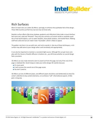 IntelBuilder
                                                                                                                  TM


                                                                                       WEBSITE PLATFORM




          Rich Surfaces
          Most 2.0-style sites use subtle 3D effects, sparingly, to enhance the qualitative feel of the design.
          These little touches just feel nice, but we may not know why.

          Realistic surface effects (like drop-shadows, gradients and reflections) help make a visual interface
          feel more real, solid and “finished”. They may also remind us of certain tactile or aesthetic quali-
          ties of real-world objects, such as water droplets, shiny plastic buttons, and marble floors. Making
          stuff look solid and real can make it look “touchable”, which is likely to appeal.

          The golden rule here is to use with care, and not to overdo it. Like any of these techniques, a rich
          surface may add value to your design when used sensitively and appropriately.

          It can also be important to maintain a consistent light-source. Although this can get more com-
          plex with the illusion of backlit diffusion in buttons etc., you still know whether an overall design
          feels consistent.

          3D effects can also make elements seem to stand out from the page, but only if the rest of the
          page is relatively flat. Avoid trying to make your entire design 3D-realistic because:
            ■■ It’s more work
            ■■ It will increase the overall size of the page assets
            ■■ You don’t need to.

          3D effects use lots of different pixels, and different pixels should be used deliberately to draw the
          visitor’s attention to key content elements, or to enhance “soft” informational aspects. A little
          goes a long way.




© 2010 Vesta Digital, LLC. All Right Reserved. IntelBuilder™ is a product and service of Vesta Digital, LLC.      18
 
