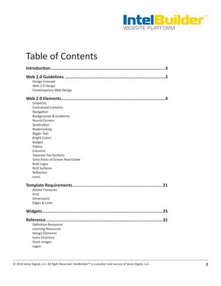 IntelBuilder
                                                                                                                       TM


                                                                                       WEBSITE PLATFORM




          Table of Contents
          Introduction............................................................................................3
          Web.2.0.Guidelines.................................................................................3
               Design Concept
               Web 2.0 Design
               Contemporary Web Design

          Web.2.0.Elements. ..................................................................................4
                          .
               Simplicity
               Centralized Contents
               Navigation
               Backgrounds & Gradients
               Round Corners
               Syndication
               Bookmarking
               Bigger Text
               Bright Colors
               Badges
               Videos
               Columns
               Separate Top Sections
               Solid Areas of Screen Real-Estate
               Bold Logos
               Rich Surfaces
               Reflection
               Icons

          Template.Requirements. .......................................................................21
                               .
               Adobe Fireworks
               Grid
               Dimensions
               Edges & Lines

          Widgets.................................................................................................25
          Reference..............................................................................................31
               Definition Resources
               Learning Resources
               Design Elements
               Icons Directory
               Stock Images
               Logos



© 2010 Vesta Digital, LLC. All Right Reserved. IntelBuilder™ is a product and service of Vesta Digital, LLC.            2
 