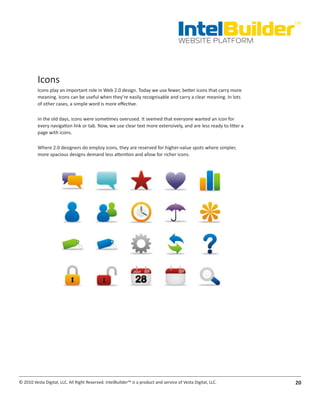 IntelBuilder
                                                                                                                  TM


                                                                                       WEBSITE PLATFORM




          Icons
          Icons play an important role in Web 2.0 design. Today we use fewer, better icons that carry more
          meaning. Icons can be useful when they’re easily recognisable and carry a clear meaning. In lots
          of other cases, a simple word is more effective.

          In the old days, icons were sometimes overused. It seemed that everyone wanted an icon for
          every navigation link or tab. Now, we use clear text more extensively, and are less ready to litter a
          page with icons.

          Where 2.0 designers do employ icons, they are reserved for higher-value spots where simpler,
          more spacious designs demand less attention and allow for richer icons.




© 2010 Vesta Digital, LLC. All Right Reserved. IntelBuilder™ is a product and service of Vesta Digital, LLC.      20
 
