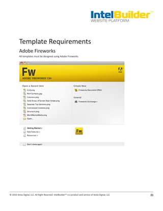 IntelBuilder
                                                                                                               TM


                                                                                       WEBSITE PLATFORM




          Template Requirements
          Adobe Fireworks
          All templates must be designed using Adobe Fireworks.




© 2010 Vesta Digital, LLC. All Right Reserved. IntelBuilder™ is a product and service of Vesta Digital, LLC.   21
 