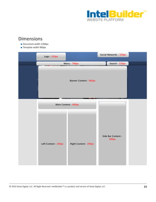 IntelBuilder
                                                                                                               TM


                                                                                       WEBSITE PLATFORM




          Dimensions
            ■■ Document width 1200px
            ■■ Template width 960px




© 2010 Vesta Digital, LLC. All Right Reserved. IntelBuilder™ is a product and service of Vesta Digital, LLC.   23
 