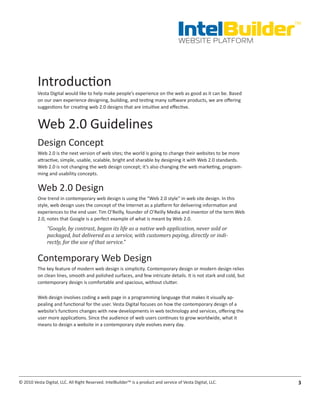 IntelBuilder
                                                                                                                   TM


                                                                                       WEBSITE PLATFORM




          Introduction
          Vesta Digital would like to help make people’s experience on the web as good as it can be. Based
          on our own experience designing, building, and testing many software products, we are offering
          suggestions for creating web 2.0 designs that are intuitive and effective.


          Web 2.0 Guidelines
          Design Concept
          Web 2.0 is the next version of web sites; the world is going to change their websites to be more
          attractive, simple, usable, scalable, bright and sharable by designing it with Web 2.0 standards.
          Web 2.0 is not changing the web design concept; it’s also changing the web marketing, program-
          ming and usability concepts.

          Web 2.0 Design
          One trend in contemporary web design is using the “Web 2.0 style” in web site design. In this
          style, web design uses the concept of the Internet as a platform for delivering information and
          experiences to the end user. Tim O’Reilly, founder of O’Reilly Media and inventor of the term Web
          2.0, notes that Google is a perfect example of what is meant by Web 2.0.
               “Google, by contrast, began its life as a native web application, never sold or
               packaged, but delivered as a service, with customers paying, directly or indi-
               rectly, for the use of that service.”


          Contemporary Web Design
          The key feature of modern web design is simplicity. Contemporary design or modern design relies
          on clean lines, smooth and polished surfaces, and few intricate details. It is not stark and cold, but
          contemporary design is comfortable and spacious, without clutter.

          Web design involves coding a web page in a programming language that makes it visually ap-
          pealing and functional for the user. Vesta Digital focuses on how the contemporary design of a
          website’s functions changes with new developments in web technology and services, offering the
          user more applications. Since the audience of web users continues to grow worldwide, what it
          means to design a website in a contemporary style evolves every day.




© 2010 Vesta Digital, LLC. All Right Reserved. IntelBuilder™ is a product and service of Vesta Digital, LLC.        3
 