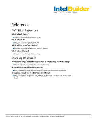 IntelBuilder
                                                                                                               TM


                                                                                       WEBSITE PLATFORM




          Reference
          Definition Resources
          What.is.Web.Design?
            ■■ http://en.wikipedia.org/wiki/Web_Design
          What.is.Web.2.0?
            ■■ http://en.wikipedia.org/wiki/Web_2.0
          What.is.User.Interface.Design?
            ■■ http://en.wikipedia.org/wiki/User_interface_design
          What.is.Icon.Design?
            ■■ http://en.wikipedia.org/wiki/Icon_design

          Learning Resources
          10.Reasons.why.I.prefer.Fireworks.CS4.to.Photoshop.for.Web.Design
            ■■ http://boagworld.com/design/fireworks-vs-photoshop
          Fireworks.vs.Photoshop.Compression
            ■■ http://www.webdesignerwall.com/general/fireworks-vs-photoshop-compression
          Fireworks:.How.Does.It.Fit.in.Your.Workflow?
            ■■ http://www.adobe.dougwinnie.com/2009/01/15/fireworks-how-does-it-fit-in-your-work-
               flow/




© 2010 Vesta Digital, LLC. All Right Reserved. IntelBuilder™ is a product and service of Vesta Digital, LLC.   31
 