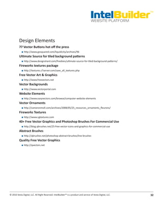 IntelBuilder
                                                                                                               TM


                                                                                       WEBSITE PLATFORM




          Design Elements
          77.Vector.Buttons.hot.off.the.press
            ■■ http://www.gosquared.com/liquidicity/archives/96
          Ultimate.Source.for.tiled.background.patterns
            ■■ http://www.designshard.com/freebies/ultimate-source-for-tiled-background-patterns/
          Fireworks.textures.package
            ■■ http://textures.z7server.com/save_all_textures.php
          Free.Vector.Art.&.Graphics
            ■■ http://www.freevectors.net
          Vector.Backgrounds
            ■■ http://www.vectorportal.com
          Website.Elements
            ■■ http://www.easyvectors.com/browse/computer-website-elements
          Vector.Ornaments
            ■■ http://cameronmoll.com/archives/2008/05/25_resources_ornaments_fleurons/
          Fireworks.Textures
            ■■ http://www.cgtextures.com
          40+.Free.Vector.Graphics.and.Photoshop.Brushes.For.Commercial.Use
            ■■ http://blog.qbrushes.net/25-free-vector-icons-and-graphics-for-commercial-use
          Abstract.Brushes
            ■■ http://qbrushes.net/photoshop-abstract-brushes/line-brushes
          Quality.Free.Vector.Graphics
            ■■ http://qvectors.net




© 2010 Vesta Digital, LLC. All Right Reserved. IntelBuilder™ is a product and service of Vesta Digital, LLC.   32
 