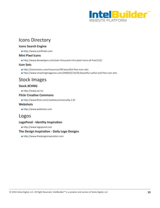 IntelBuilder
                                                                                                               TM


                                                                                       WEBSITE PLATFORM




          Icons Directory
          Icons.Search.Engine
            ■■ http://www.iconfinder.com
          Mini.Pixel.Icons
            ■■ http://www.devwebpro.com/over-thousand-mini-pixel-icons-all-free/152/
          Icon.Sets
            ■■ http://sixrevisions.com/resources/40-beautiful-free-icon-sets
            ■■ http://www.smashingmagazine.com/2009/02/16/50-beautiful-useful-and-free-icon-sets

          Stock Images
          Stock.XCHNG
            ■■ http://www.sxc.hu
          Flickr.Creative.Commons
            ■■ http://www.flickr.com/creativecommons/by-2.0/
          Webshots
            ■■ http://www.webshots.com

          Logos
          LogoPond.-.Identity.Inspiration
            ■■ http://www.logopond.com
          The.Design.Inspiration.-.Daily.Logo.Designs
            ■■ http://www.thedesigninspiration.com




© 2010 Vesta Digital, LLC. All Right Reserved. IntelBuilder™ is a product and service of Vesta Digital, LLC.   33
 