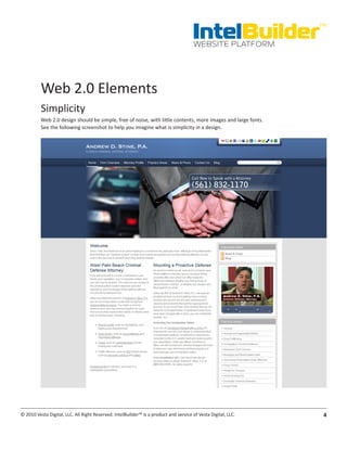 IntelBuilder
                                                                                                               TM


                                                                                       WEBSITE PLATFORM




          Web 2.0 Elements
          Simplicity
          Web 2.0 design should be simple, free of noise, with little contents, more images and large fonts.
          See the following screenshot to help you imagine what is simplicity in a design.




© 2010 Vesta Digital, LLC. All Right Reserved. IntelBuilder™ is a product and service of Vesta Digital, LLC.    4
 