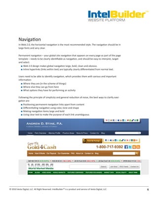 IntelBuilder
                                                                                                                 TM


                                                                                       WEBSITE PLATFORM




          Navigation
          In Web 2.0, the horizontal navigation is the most recommended style. The navigation should be in
          large fonts and very clear.

          Permanent navigation – your global site navigation that appears on every page as part of the page
          template – needs to be clearly identifiable as navigation, and should be easy to interpret, target
          and select.
            ■■ Web 2.0 design makes global navigation large, bold, clean and obvious.
            ■■ Inline hyperlinks (links within text) are typically clearly differentiated from normal text.

          Users need to be able to identify navigation, which provides them with various and important
          information:
             ■■ Where they are (in the scheme of things)
             ■■ Where else they can go from here
             ■■ What options they have for performing an activity

          Following the principle of simplicity and general reduction of noise, the best ways to clarify navi-
          gation are:
            ■■ Positioning permanent navigation links apart from content
            ■■ Differentiating navigation using color, tone and shape
            ■■ Making navigation items large and bold
            ■■ Using clear text to make the purpose of each link unambiguous




© 2010 Vesta Digital, LLC. All Right Reserved. IntelBuilder™ is a product and service of Vesta Digital, LLC.      6
 