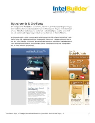 IntelBuilder
                                                                                                               TM


                                                                                       WEBSITE PLATFORM




          Backgrounds & Gradients
          The backgrounds in Web 2.0 have several forms, either to be gradient colors or diagonal line pat-
          tern. Gradients soften areas that would otherwise be flat color/tone. They can create the illusion
          of a non-flat surface. Gradients can be used to fade a color into a lighter or darker tone, which
          can help create mood. In page backgrounds, they may also create an illusion of distance.

          A common gradient combo is blue-to-white, which evokes the effect of aerial perspective, creat-
          ing the sense that the background fades away towards the horizon. They are commonly used at
          the very top of the page background, where they help denote the boundary of the viewable area.
          They’re also an integral part of drop-shadows, and the inner-glows and specular highlights you
          see on glass- or plastic-style buttons.




© 2010 Vesta Digital, LLC. All Right Reserved. IntelBuilder™ is a product and service of Vesta Digital, LLC.    7
 