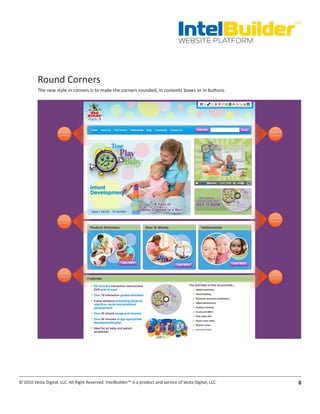 IntelBuilder
                                                                                                               TM


                                                                                       WEBSITE PLATFORM




          Round Corners
          The new style in corners is to make the corners rounded, in contents boxes or in buttons.




© 2010 Vesta Digital, LLC. All Right Reserved. IntelBuilder™ is a product and service of Vesta Digital, LLC.    8
 