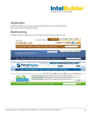 IntelBuilder
                                                                                                               TM


                                                                                       WEBSITE PLATFORM




          Syndication
          Use RSS to syndicate your contents, also use the syndication icons in your template to make it
          easy for your visitor to feed website contents.

          Bookmarking
          Use Digg, Delicious and Reddit icons in your template to make your visitor bookmark a site.




© 2010 Vesta Digital, LLC. All Right Reserved. IntelBuilder™ is a product and service of Vesta Digital, LLC.    9
 