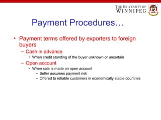 Payment Procedures…
• Payment terms offered by exporters to foreign
buyers
– Cash in advance
• When credit standing of the buyer unknown or uncertain
– Open account
• When sale is made on open account
– Seller assumes payment risk
– Offered to reliable customers in economically stable countries
 