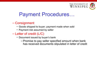Payment Procedures…
– Consignment
• Goods shipped to buyer; payment made when sold
• Payment risk assumed by seller
– Letter of credit (L/C)
• Document issued by buyer’s bank
– Promise to pay seller specified amount when bank
has received documents stipulated in letter of credit
 