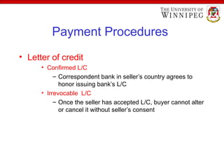 Payment Procedures
• Letter of credit
• Confirmed L/C
– Correspondent bank in seller’s country agrees to
honor issuing bank’s L/C
• Irrevocable L/C
– Once the seller has accepted L/C, buyer cannot alter
or cancel it without seller’s consent
 