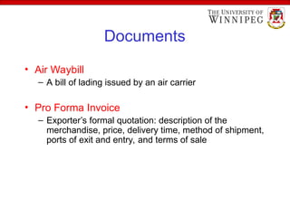 Documents
• Air Waybill
– A bill of lading issued by an air carrier
• Pro Forma Invoice
– Exporter’s formal quotation: description of the
merchandise, price, delivery time, method of shipment,
ports of exit and entry, and terms of sale
 