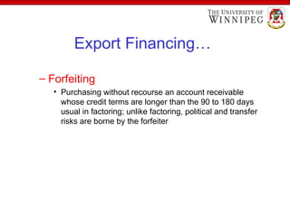 Export Financing…
– Forfeiting
• Purchasing without recourse an account receivable
whose credit terms are longer than the 90 to 180 days
usual in factoring; unlike factoring, political and transfer
risks are borne by the forfeiter
 