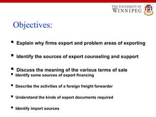 Learning Objectives
 Identify some sources of export financing
 Describe the activities of a foreign freight forwarder
 Understand the kinds of export documents required
 Identify import sources
 Explain why firms export and problem areas of exporting
 Identify the sources of export counseling and support
 Discuss the meaning of the various terms of sale
Objectives:
 