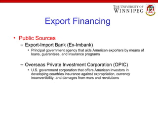 Export Financing
• Public Sources
– Export-Import Bank (Ex-Imbank)
• Principal government agency that aids American exporters by means of
loans, guarantees, and insurance programs
– Overseas Private Investment Corporation (OPIC)
• U.S. government corporation that offers American investors in
developing countries insurance against expropriation, currency
inconvertibility, and damages from wars and revolutions
 