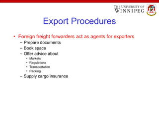 Export Procedures
• Foreign freight forwarders act as agents for exporters
– Prepare documents
– Book space
– Offer advice about
• Markets
• Regulations
• Transportation
• Packing
– Supply cargo insurance
 