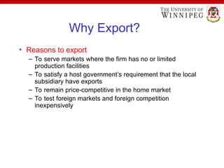 Why Export?
• Reasons to export
– To serve markets where the firm has no or limited
production facilities
– To satisfy a host government’s requirement that the local
subsidiary have exports
– To remain price-competitive in the home market
– To test foreign markets and foreign competition
inexpensively
 
