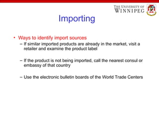 Importing
• Ways to identify import sources
– If similar imported products are already in the market, visit a
retailer and examine the product label
– If the product is not being imported, call the nearest consul or
embassy of that country
– Use the electronic bulletin boards of the World Trade Centers
 