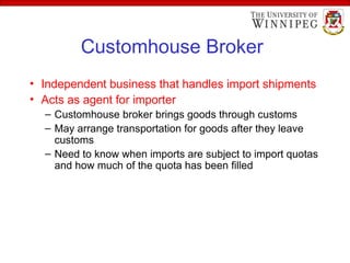Customhouse Broker
• Independent business that handles import shipments
• Acts as agent for importer
– Customhouse broker brings goods through customs
– May arrange transportation for goods after they leave
customs
– Need to know when imports are subject to import quotas
and how much of the quota has been filled
 