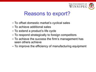 Reasons to export?
– To offset domestic market’s cyclical sales
– To achieve additional sales
– To extend a product’s life cycle
– To respond strategically to foreign competitors
– To achieve the success the firm’s management has
seen others achieve
– To improve the efficiency of manufacturing equipment
 