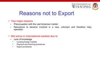 Reasons not to Export
• Two major reasons
– Preoccupation with the vast American market
– Reluctance to become involved in a new, unknown and therefore risky
operation
• Not active in international markets due to
– Lack of knowledge
• Locating foreign markets
• Payment and financing procedures
• Export procedures
 
