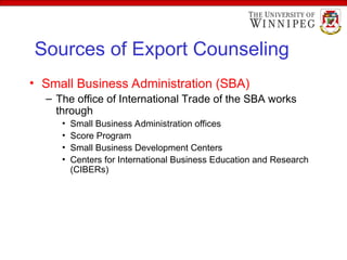 Sources of Export Counseling
• Small Business Administration (SBA)
– The office of International Trade of the SBA works
through
• Small Business Administration offices
• Score Program
• Small Business Development Centers
• Centers for International Business Education and Research
(CIBERs)
 