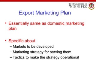 Export Marketing Plan
• Essentially same as domestic marketing
plan
• Specific about
– Markets to be developed
– Marketing strategy for serving them
– Tactics to make the strategy operational
 