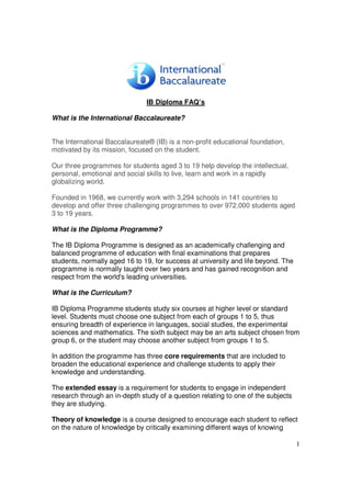 IB Diploma FAQ’s

What is the International Baccalaureate?


The International Baccalaureate® (IB) is a non-profit educational foundation,
motivated by its mission, focused on the student.

Our three programmes for students aged 3 to 19 help develop the intellectual,
personal, emotional and social skills to live, learn and work in a rapidly
globalizing world.

Founded in 1968, we currently work with 3,294 schools in 141 countries to
develop and offer three challenging programmes to over 972,000 students aged
3 to 19 years.

What is the Diploma Programme?

The IB Diploma Programme is designed as an academically challenging and
balanced programme of education with final examinations that prepares
students, normally aged 16 to 19, for success at university and life beyond. The
programme is normally taught over two years and has gained recognition and
respect from the world's leading universities.

What is the Curriculum?

IB Diploma Programme students study six courses at higher level or standard
level. Students must choose one subject from each of groups 1 to 5, thus
ensuring breadth of experience in languages, social studies, the experimental
sciences and mathematics. The sixth subject may be an arts subject chosen from
group 6, or the student may choose another subject from groups 1 to 5.

In addition the programme has three core requirements that are included to
broaden the educational experience and challenge students to apply their
knowledge and understanding.

The extended essay is a requirement for students to engage in independent
research through an in-depth study of a question relating to one of the subjects
they are studying.

Theory of knowledge is a course designed to encourage each student to reflect
on the nature of knowledge by critically examining different ways of knowing

                                                                                   1
 