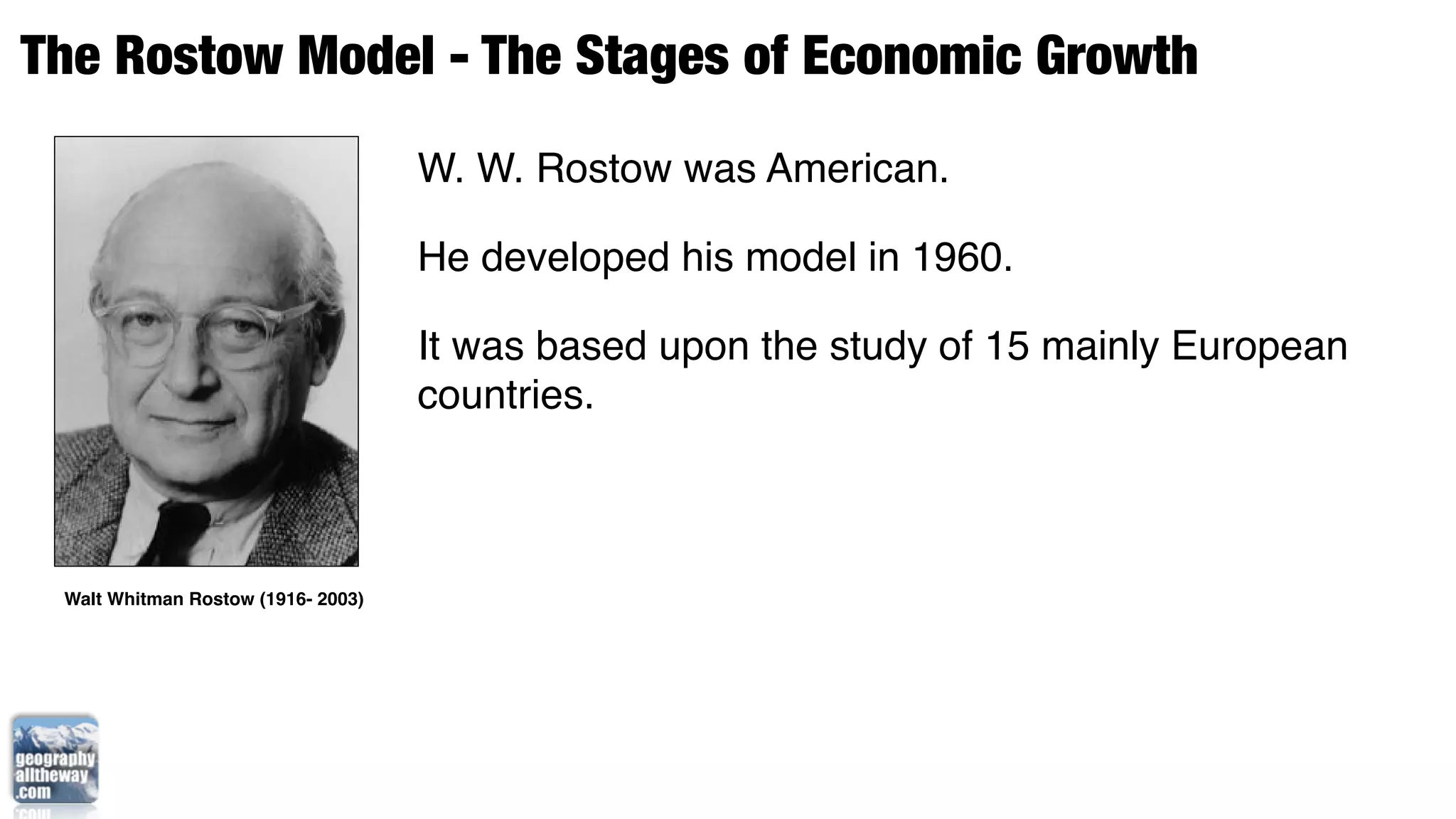 The Rostow Model - The Stages of Economic Growth
                                    W. W. Rostow was American.

                                    He developed his model in 1960.

                                    It was based upon the study of 15 mainly European
                                    countries.



 Walt Whitman Rostow (1916- 2003)
 