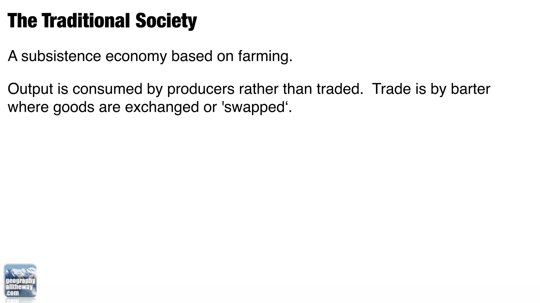 The Traditional Society
A subsistence economy based on farming.

Output is consumed by producers rather than traded. Trade is by barter
where goods are exchanged or 'swapped‘.
 