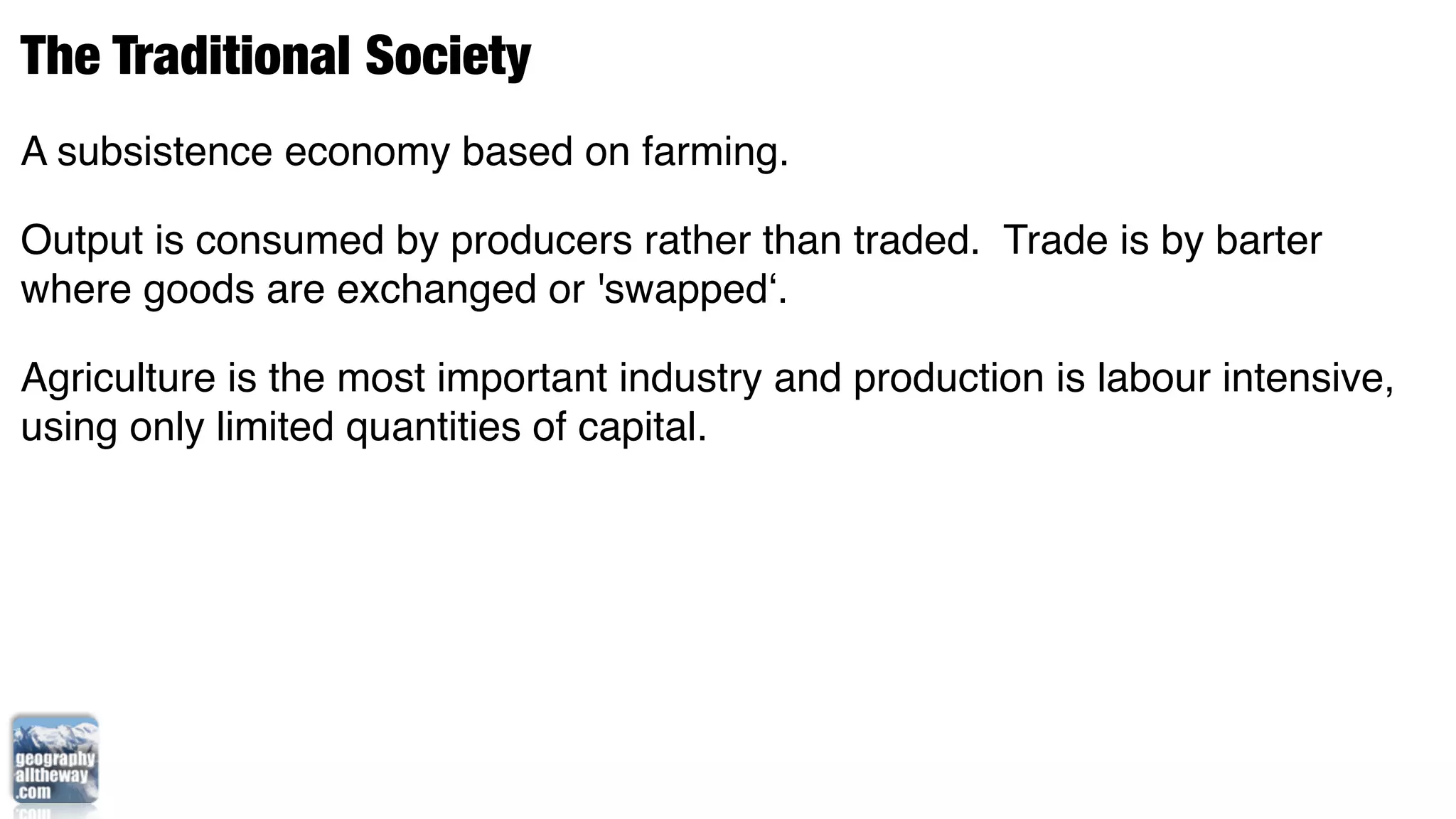 The Traditional Society
A subsistence economy based on farming.

Output is consumed by producers rather than traded. Trade is by barter
where goods are exchanged or 'swapped‘.

Agriculture is the most important industry and production is labour intensive,
using only limited quantities of capital.
 