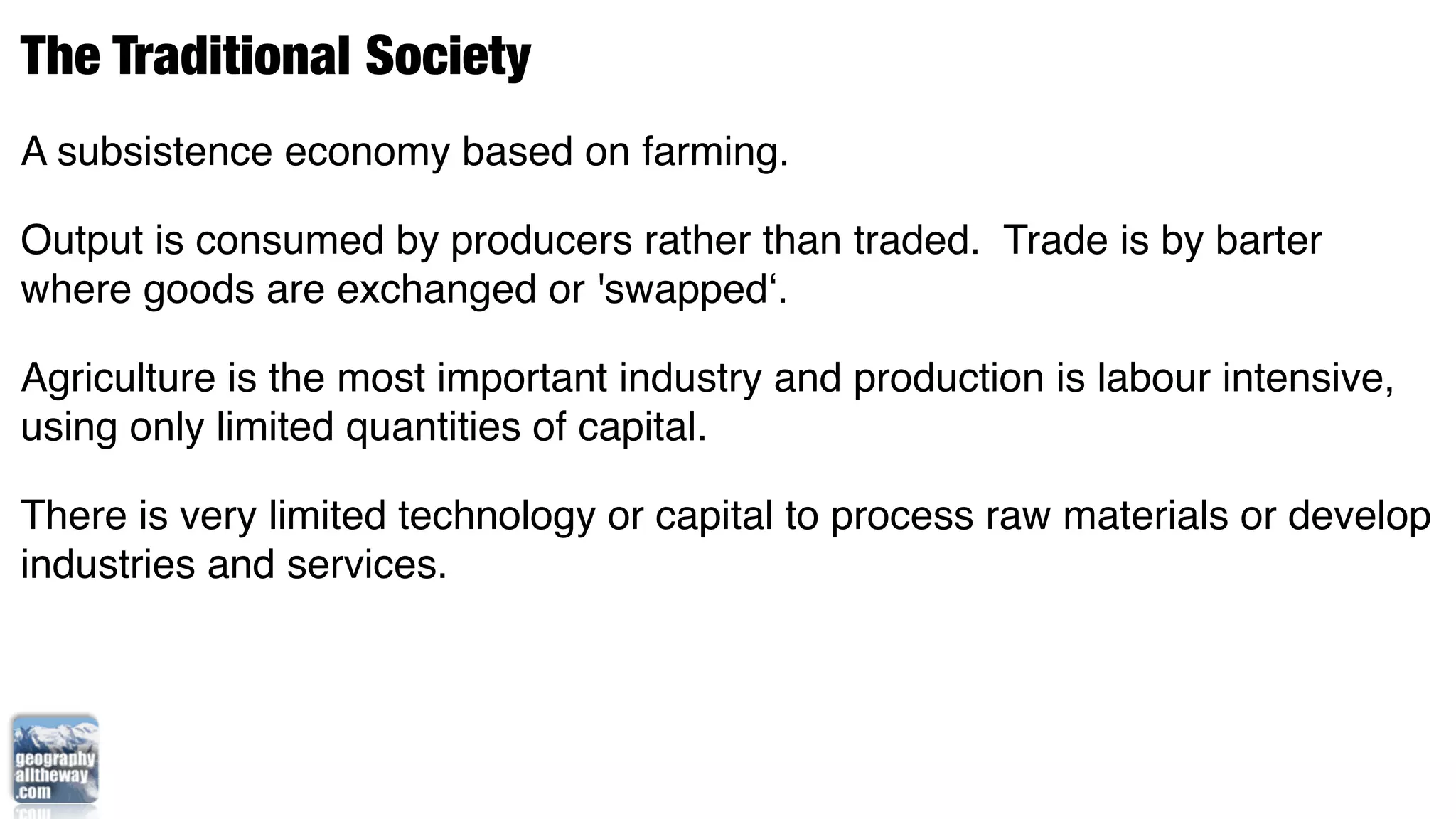 The Traditional Society
A subsistence economy based on farming.

Output is consumed by producers rather than traded. Trade is by barter
where goods are exchanged or 'swapped‘.

Agriculture is the most important industry and production is labour intensive,
using only limited quantities of capital.

There is very limited technology or capital to process raw materials or develop
industries and services.
 
