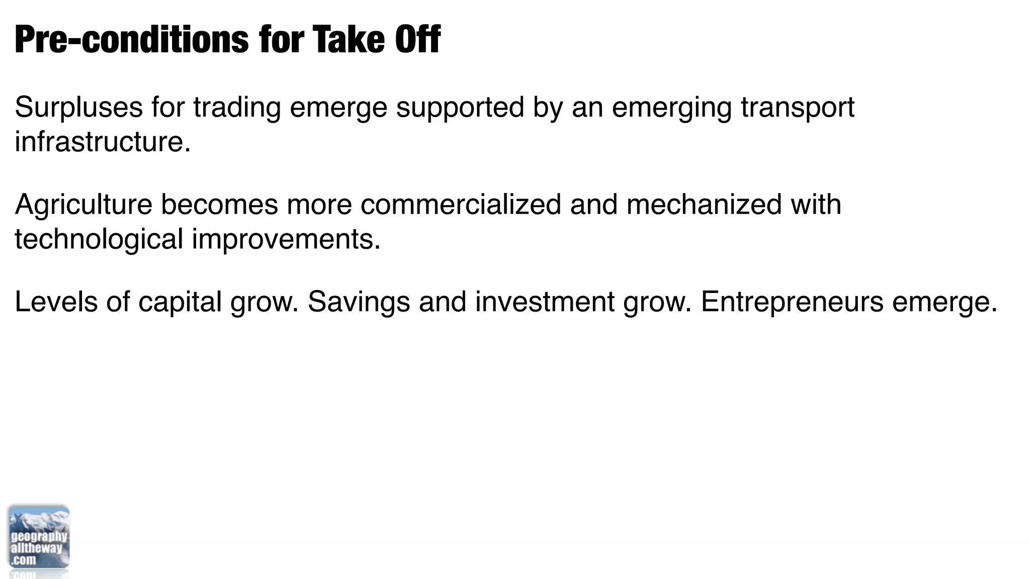 Pre-conditions for Take Off
Surpluses for trading emerge supported by an emerging transport
infrastructure.

Agriculture becomes more commercialized and mechanized with
technological improvements.

Levels of capital grow. Savings and investment grow. Entrepreneurs emerge.
 