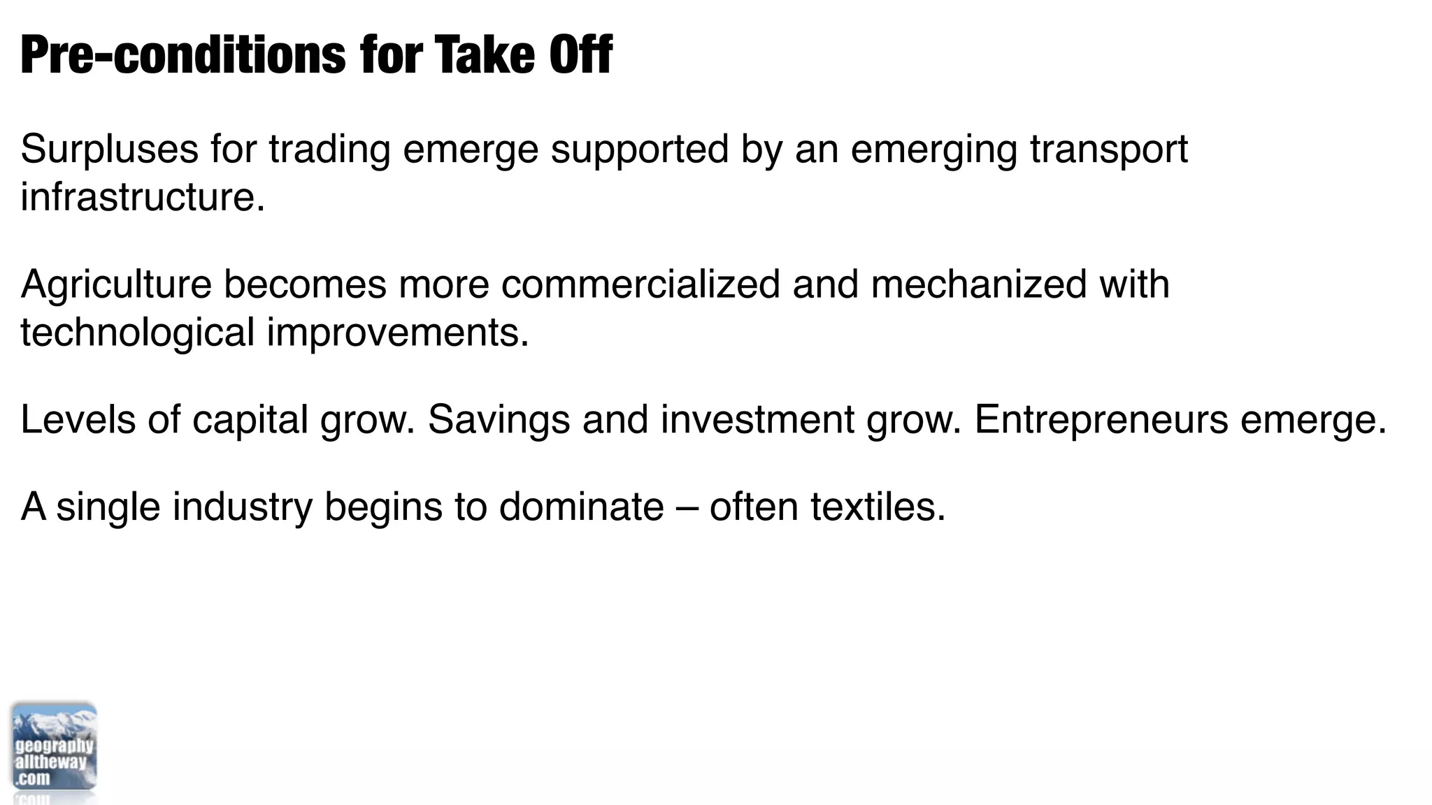 Pre-conditions for Take Off
Surpluses for trading emerge supported by an emerging transport
infrastructure.

Agriculture becomes more commercialized and mechanized with
technological improvements.

Levels of capital grow. Savings and investment grow. Entrepreneurs emerge.

A single industry begins to dominate – often textiles.
 