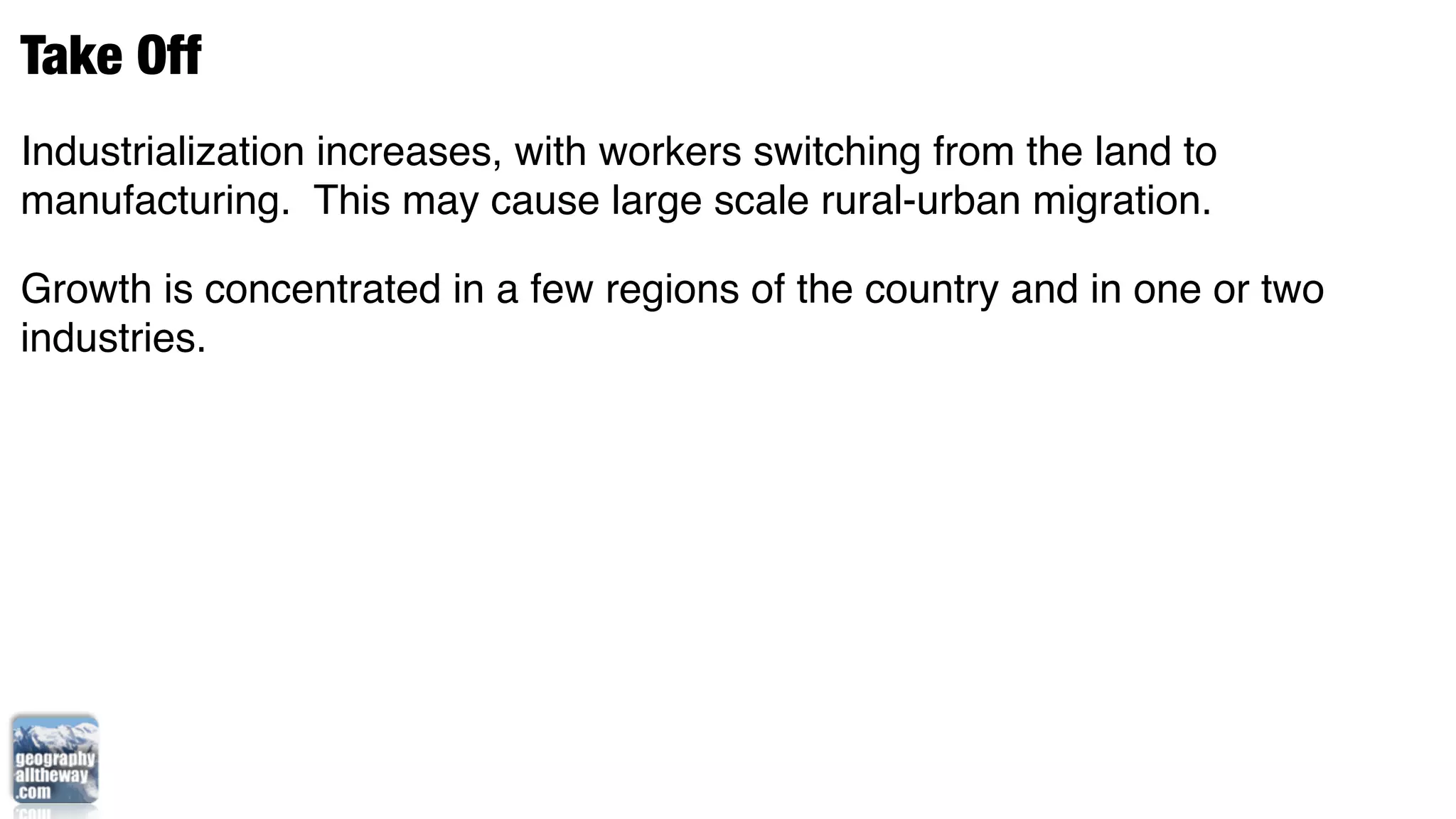 Take Off
Industrialization increases, with workers switching from the land to
manufacturing. This may cause large scale rural-urban migration.

Growth is concentrated in a few regions of the country and in one or two
industries.
 