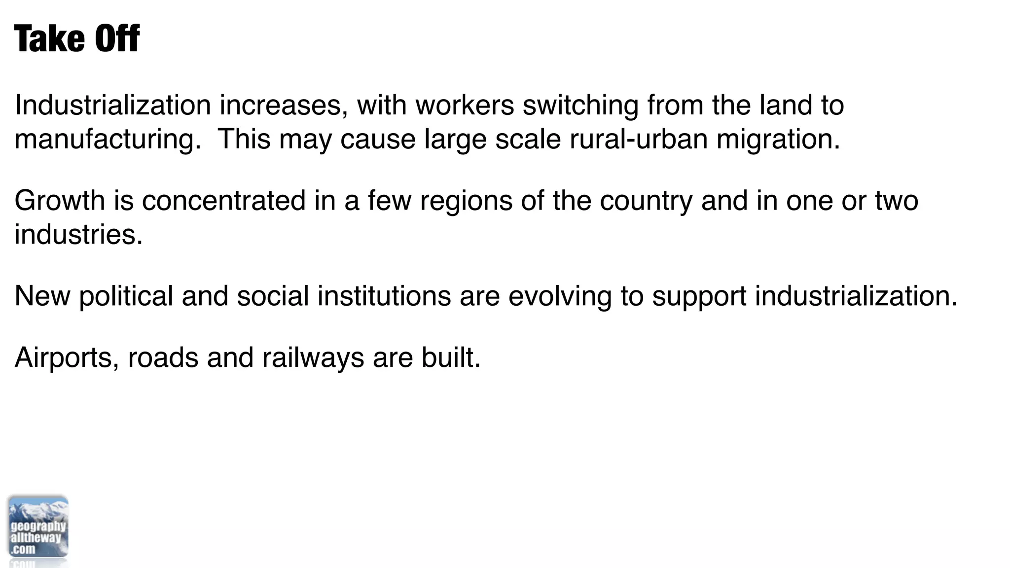 Take Off
Industrialization increases, with workers switching from the land to
manufacturing. This may cause large scale rural-urban migration.

Growth is concentrated in a few regions of the country and in one or two
industries.

New political and social institutions are evolving to support industrialization.

Airports, roads and railways are built. 
 