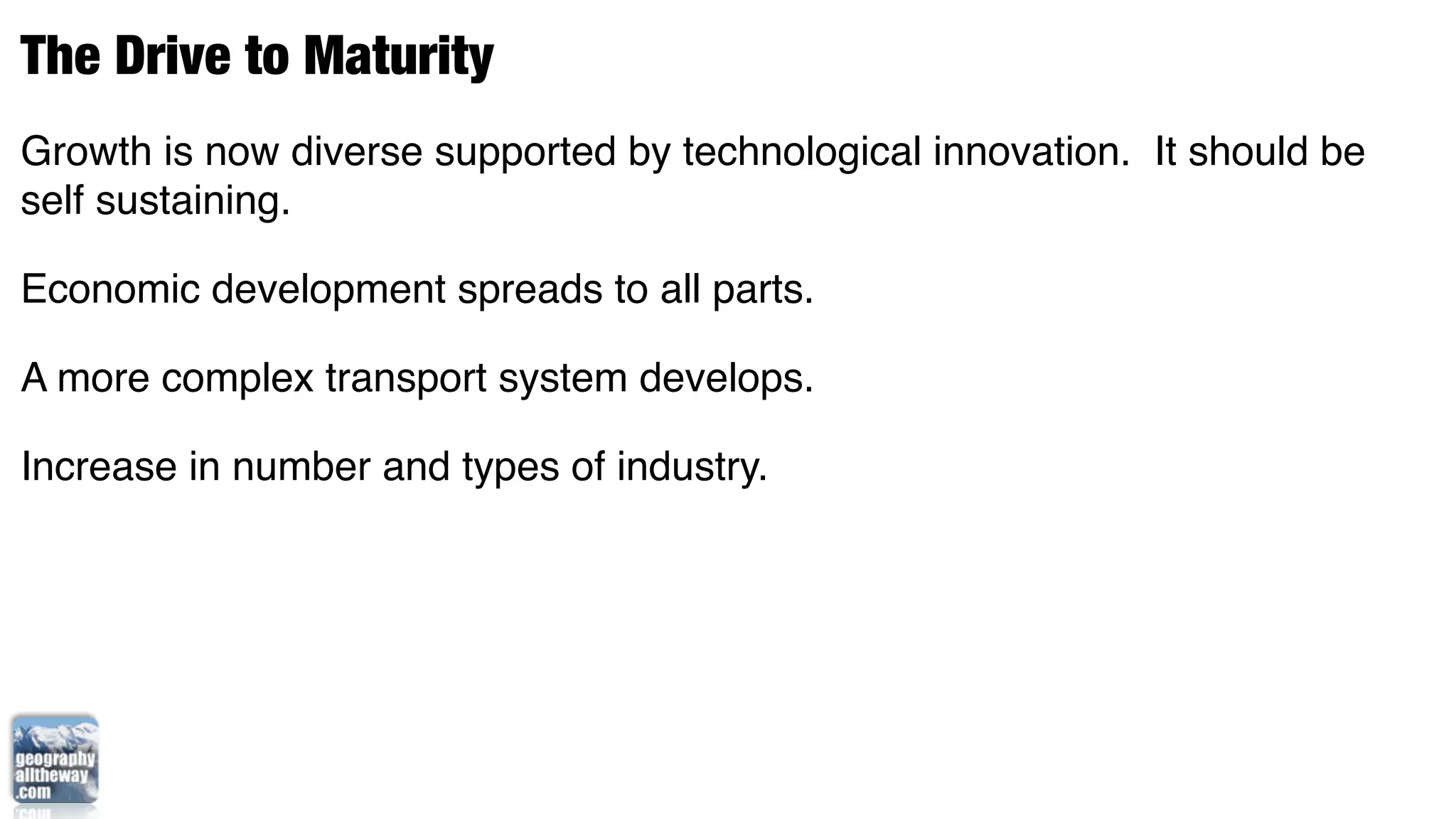 The Drive to Maturity
Growth is now diverse supported by technological innovation. It should be
self sustaining.

Economic development spreads to all parts.

A more complex transport system develops.

Increase in number and types of industry.
 