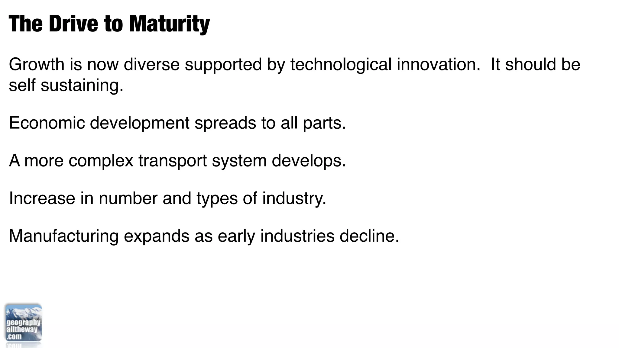 The Drive to Maturity
Growth is now diverse supported by technological innovation. It should be
self sustaining.

Economic development spreads to all parts.

A more complex transport system develops.

Increase in number and types of industry.

Manufacturing expands as early industries decline.
 