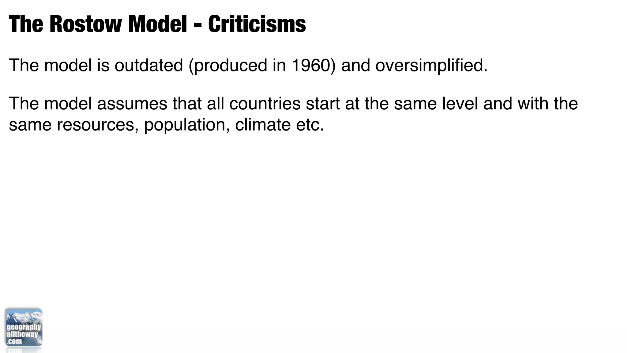 The Rostow Model - Criticisms
The model is outdated (produced in 1960) and oversimpliﬁed.

The model assumes that all countries start at the same level and with the
same resources, population, climate etc.
 