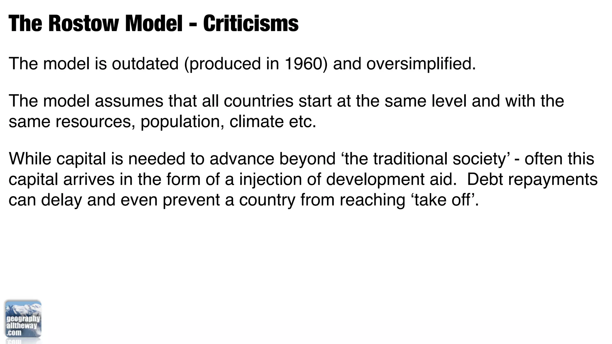 The Rostow Model - Criticisms
The model is outdated (produced in 1960) and oversimpliﬁed.

The model assumes that all countries start at the same level and with the
same resources, population, climate etc.

While capital is needed to advance beyond ‘the traditional society’ - often this
capital arrives in the form of a injection of development aid. Debt repayments
can delay and even prevent a country from reaching ‘take off’.
 